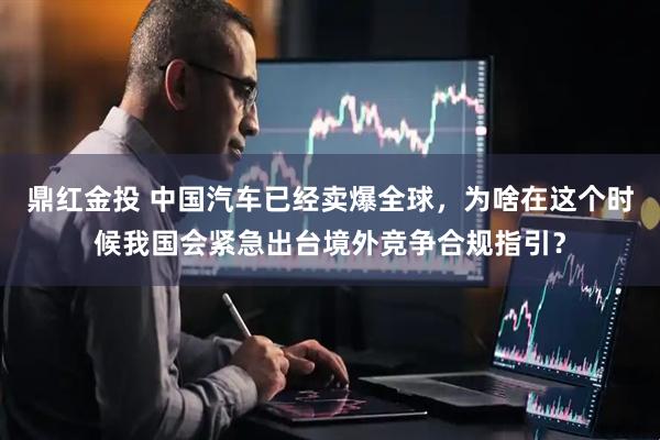 鼎红金投 中国汽车已经卖爆全球，为啥在这个时候我国会紧急出台境外竞争合规指引？