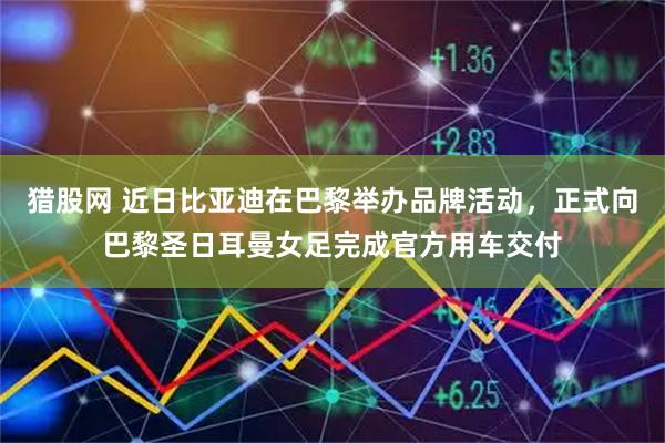 猎股网 近日比亚迪在巴黎举办品牌活动，正式向巴黎圣日耳曼女足完成官方用车交付