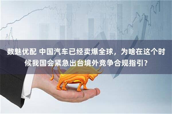 数魅优配 中国汽车已经卖爆全球，为啥在这个时候我国会紧急出台境外竞争合规指引？