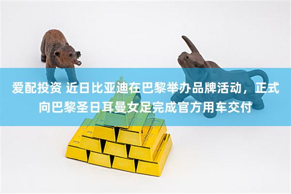 爱配投资 近日比亚迪在巴黎举办品牌活动，正式向巴黎圣日耳曼女足完成官方用车交付