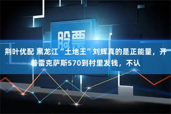 荆叶优配 黑龙江“土地王”刘辉真的是正能量，开着雷克萨斯570到村里发钱，不认