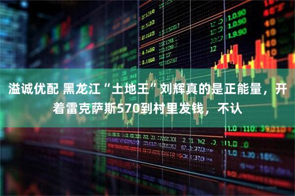 溢诚优配 黑龙江“土地王”刘辉真的是正能量，开着雷克萨斯570到村里发钱，不认