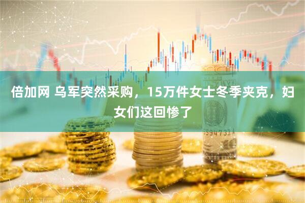 倍加网 乌军突然采购，15万件女士冬季夹克，妇女们这回惨了