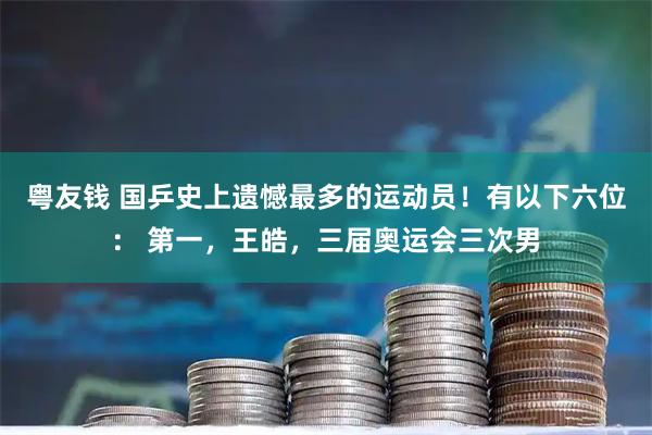 粤友钱 国乒史上遗憾最多的运动员!有以下六位: 第一,王皓,三届奥运会三次男