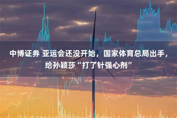 中博证券 亚运会还没开始，国家体育总局出手，给孙颖莎“打了针强心剂”