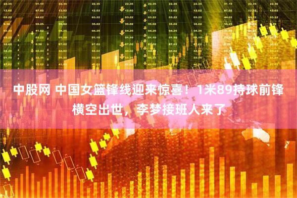 中股网 中国女篮锋线迎来惊喜！1米89持球前锋横空出世，李梦接班人来了