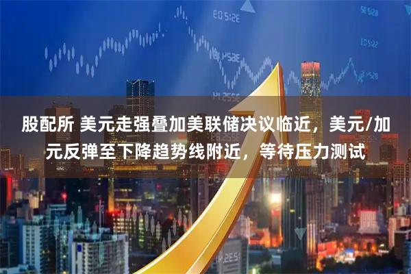 股配所 美元走强叠加美联储决议临近，美元/加元反弹至下降趋势线附近，等待压力测试