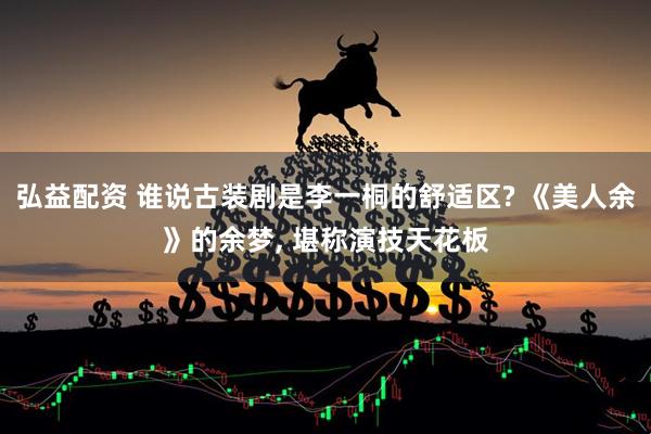 弘益配资 谁说古装剧是李一桐的舒适区? 《美人余》的余梦, 堪称演技天花板