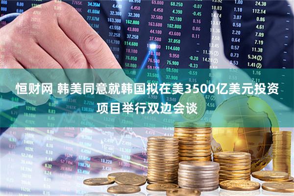 恒财网 韩美同意就韩国拟在美3500亿美元投资项目举行双边会谈