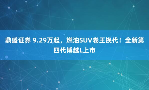 鼎盛证券 9.29万起，燃油SUV卷王换代！全新第四代博越L上市