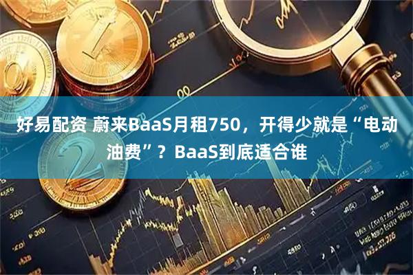好易配资 蔚来BaaS月租750，开得少就是“电动油费”？BaaS到底适合谁