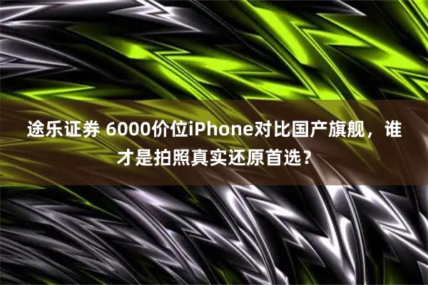 途乐证券 6000价位iPhone对比国产旗舰，谁才是拍照真实还原首选？
