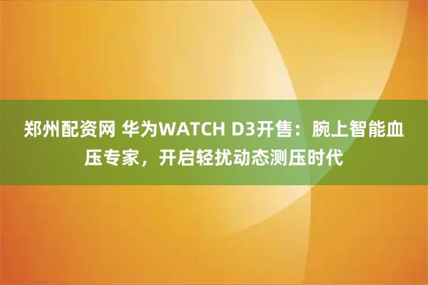 郑州配资网 华为WATCH D3开售：腕上智能血压专家，开启轻扰动态测压时代