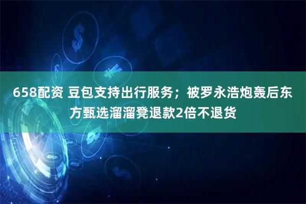 658配资 豆包支持出行服务；被罗永浩炮轰后东方甄选溜溜凳退款2倍不退货