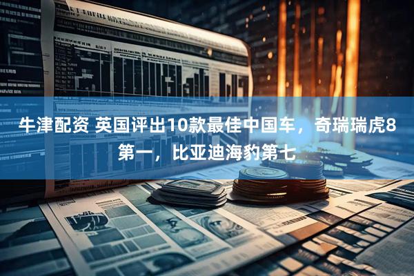 牛津配资 英国评出10款最佳中国车，奇瑞瑞虎8第一，比亚迪海豹第七