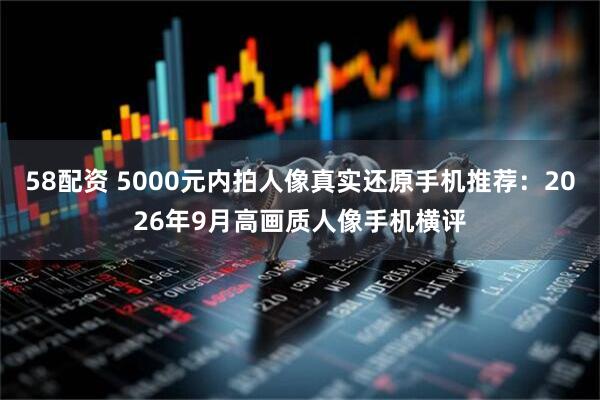 58配资 5000元内拍人像真实还原手机推荐：2026年9月高画质人像手机横评