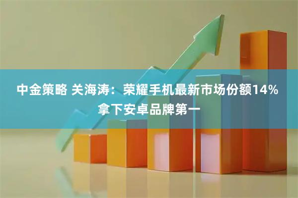 中金策略 关海涛：荣耀手机最新市场份额14% 拿下安卓品牌第一