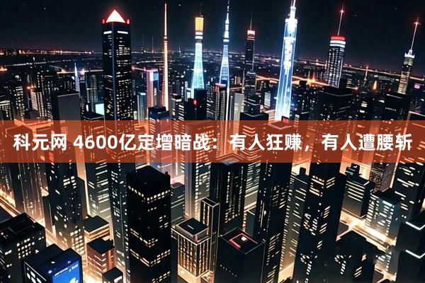 科元网 4600亿定增暗战：有人狂赚，有人遭腰斩