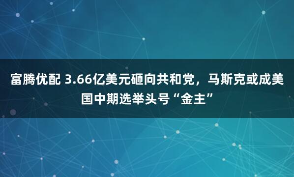 富腾优配 3.66亿美元砸向共和党，马斯克或成美国中期选举头号“金主”