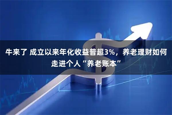 牛来了 成立以来年化收益普超3%,养老理财如何走进个人“养老账本”