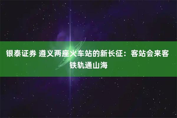 银泰证券 遵义两座火车站的新长征：客站会来客 铁轨通山海
