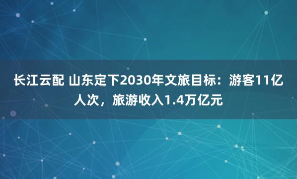 长江云配 山东定下2030年文旅目标：游客11亿人次，旅游收入1.4万亿元
