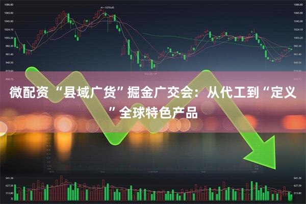 微配资 “县域广货”掘金广交会:从代工到“定义”全球特色产品