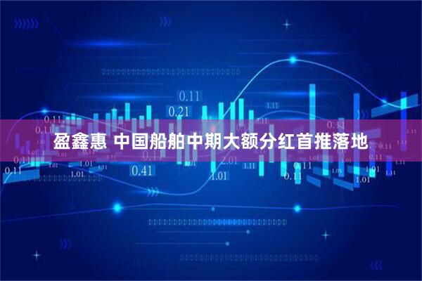 盈鑫惠 中国船舶中期大额分红首推落地