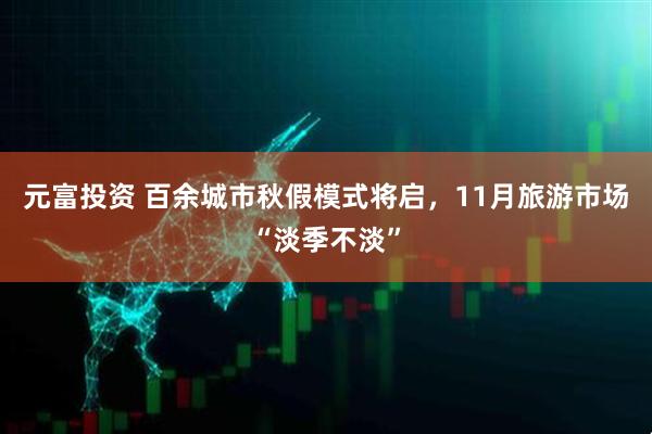 元富投资 百余城市秋假模式将启，11月旅游市场“淡季不淡”