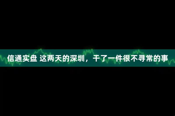 信通实盘 这两天的深圳,干了一件很不寻常的事