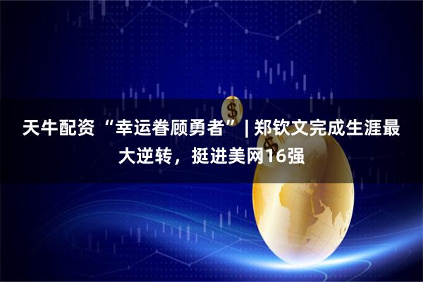 天牛配资 “幸运眷顾勇者” | 郑钦文完成生涯最大逆转，挺进美网16强