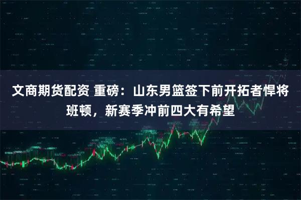 文商期货配资 重磅：山东男篮签下前开拓者悍将班顿，新赛季冲前四大有希望