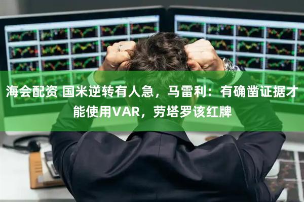海会配资 国米逆转有人急，马雷利：有确凿证据才能使用VAR，劳塔罗该红牌