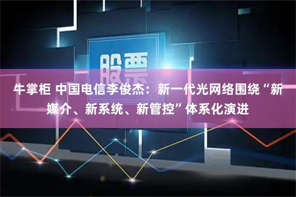 牛掌柜 中国电信李俊杰：新一代光网络围绕“新媒介、新系统、新管控”体系化演进