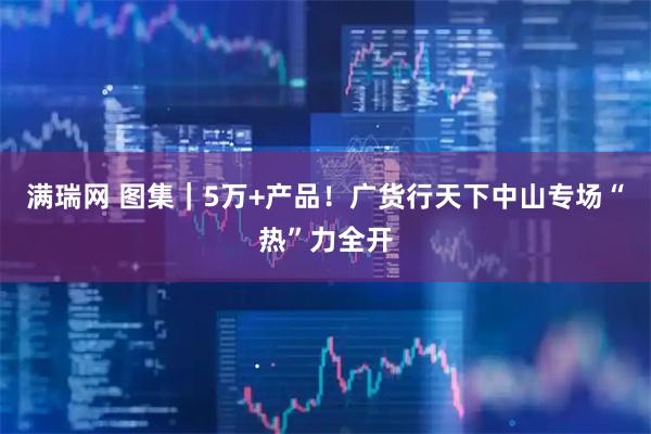 满瑞网 图集｜5万+产品！广货行天下中山专场“热”力全开