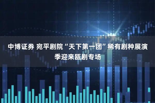 中博证券 宛平剧院“天下第一团”稀有剧种展演季迎来瓯剧专场