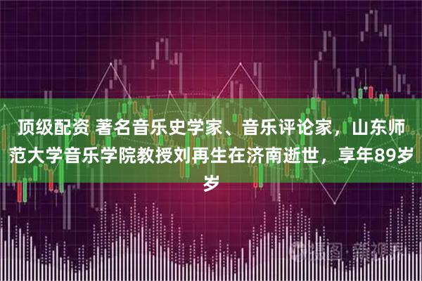 顶级配资 著名音乐史学家、音乐评论家，山东师范大学音乐学院教授刘再生在济南逝世，享年89岁