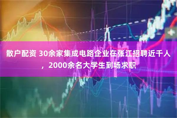 散户配资 30余家集成电路企业在张江招聘近千人，2000余名大学生到场求职