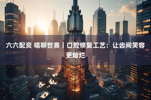 六六配资 唱聊世赛｜口腔修复工艺：让齿间笑容更灿烂